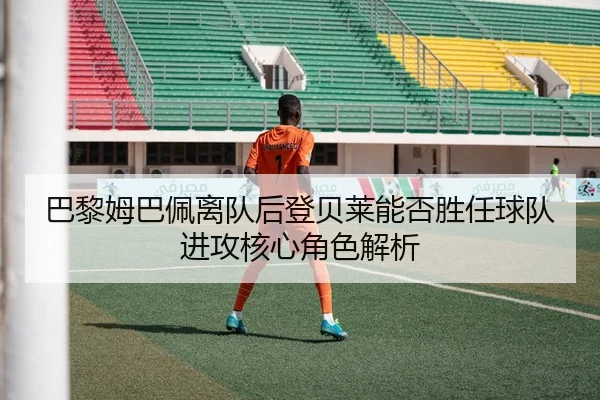 巴黎姆巴佩离队后登贝莱能否胜任球队进攻核心角色解析