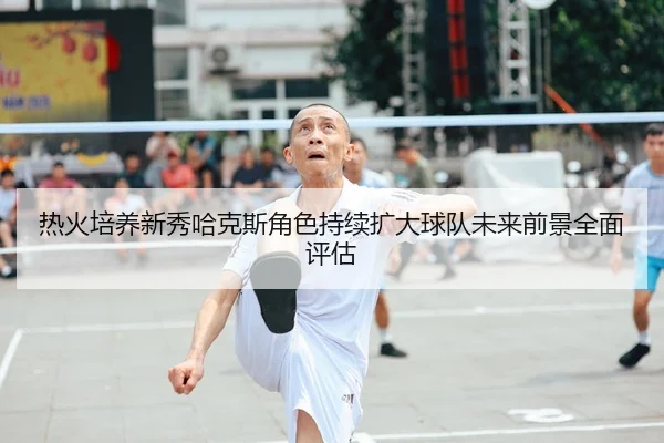 热火培养新秀哈克斯角色持续扩大球队未来前景全面评估