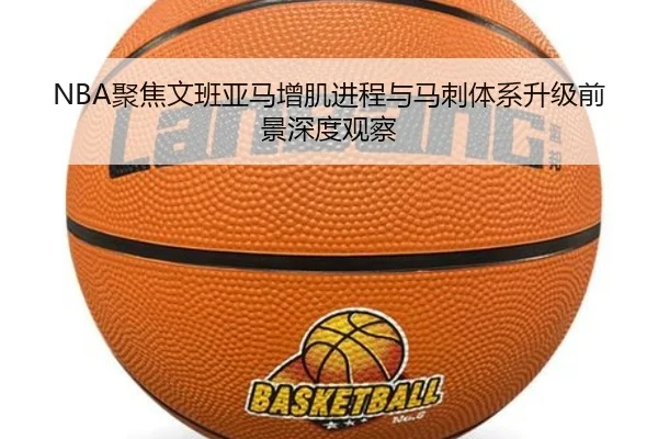 NBA聚焦文班亚马增肌进程与马刺体系升级前景深度观察