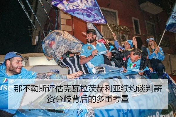 那不勒斯评估克瓦拉茨赫利亚续约谈判薪资分歧背后的多重考量